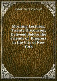Morning Lectures. Twenty Discourses, Deliveed Before the Friends of Progress in the City of New York