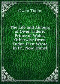 The Life and Amours of Owen Tideric Prince of Wales, Otherwise Owen Tudor. First Wrote in Fr., Now Transl