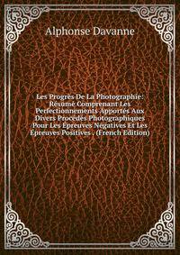 Les Progres De La Photographie: Resume Comprenant Les Perfectionnements Apportes Aux Divers Procedes Photographiques Pour Les Epreuves Negatives Et Les Epreuves Positives . (French Edition)