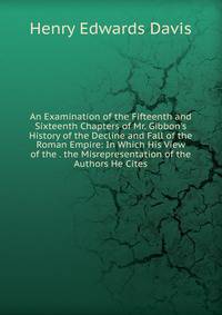 An Examination of the Fifteenth and Sixteenth Chapters of Mr. Gibbon's History of the Decline and Fall of the Roman Empire: In Which His View of the . the Misrepresentation of the Authors He Cites