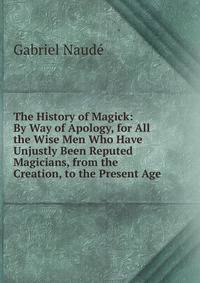 The History of Magick: By Way of Apology, for All the Wise Men Who Have Unjustly Been Reputed Magicians, from the Creation, to the Present Age