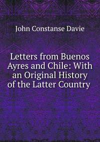 Letters from Buenos Ayres and Chile: With an Original History of the Latter Country .