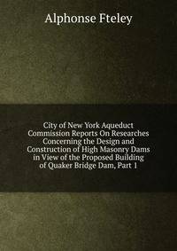 City of New York Aqueduct Commission Reports On Researches Concerning the Design and Construction of High Masonry Dams in View of the Proposed Building of Quaker Bridge Dam, Part 1
