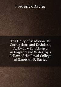 The Unity of Medicine: Its Corruptions and Divisions, As by Law Established in England and Wales, by a Fellow of the Royal College of Surgeons F. Davies.