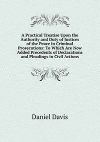 A Practical Treatise Upon the Authority and Duty of Justices of the Peace in Criminal Prosecutions: To Which Are Now Added Precedents of Declarations and Pleadings in Civil Actions