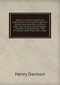 Reports of Cases Argued and Determined in the Court of Queen's Bench: And Upon Writs of Error from That Court to the Exchequer Chamber, in Michaelmas . Year of Victoria 1838-Hilary Term, 1841.