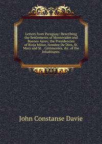 Letters from Paraguay: Describing the Settlements of Montevideo and Buenos Ayres; the Presidencies of Rioja Minor, Nombre De Dios, St. Mary and St. . Ceremonies, &amp;c. of the Inhabitants .