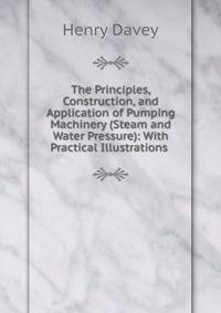 The Principles, Construction, and Application of Pumping Machinery (Steam and Water Pressure): With Practical Illustrations .