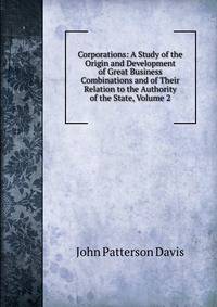 Corporations: A Study of the Origin and Development of Great Business Combinations and of Their Relation to the Authority of the State, Volume 2