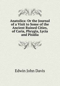 Anatolica: Or the Journal of a Visit to Some of the Ancient Ruined Cities, of Caria, Phrygia, Lycia and Pisidia