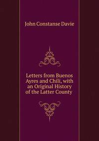 Letters from Buenos Ayres and Chili, with an Original History of the Latter County .