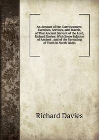 An Account of the Convincement, Exercises, Services, and Travels, of That Ancient Servant of the Lord, Richard Davies: With Some Relation of Ancient . and of the Spreading of Truth in North Wales