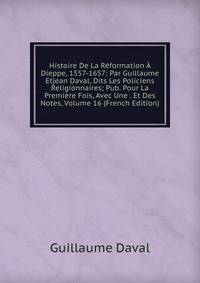 Histoire De La Reformation A Dieppe, 1557-1657: Par Guillaume Etjean Daval, Dits Les Policiens Religionnaires; Pub. Pour La Premiere Fois, Avec Une . Et Des Notes, Volume 16 (French Edition)
