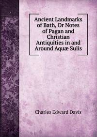 Ancient Landmarks of Bath, Or Notes of Pagan and Christian Antiquities in and Around Aqu? Sulis