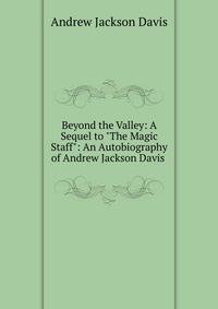 Beyond the Valley: A Sequel to "The Magic Staff": An Autobiography of Andrew Jackson Davis .