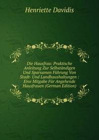 Die Hausfrau: Praktische Anleitung Zur Selbstandigen Und Sparsamen Fuhrung Von Stadt- Und Landhaushaltungen : Eine Mitgabe Fur Angehende Hausfrauen (German Edition)