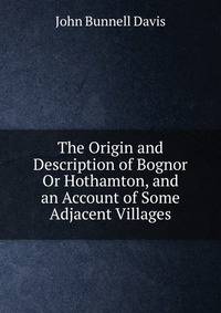 The Origin and Description of Bognor Or Hothamton, and an Account of Some Adjacent Villages