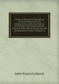 China: A General Description of That Empire and Its Inhabitants; with the History of Foreign Intercourse Down to the Events Which Produced the Dissolution of 1857, Volume 2