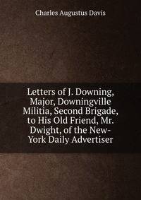 Letters of J. Downing, Major, Downingville Militia, Second Brigade, to His Old Friend, Mr. Dwight, of the New-York Daily Advertiser
