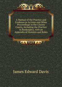 A Manual of the Practice and Evidence in Actions and Other Proceedings in the County Courts, Including the Practice in Bankruptcy, with an Appendix of Statutes and Rules