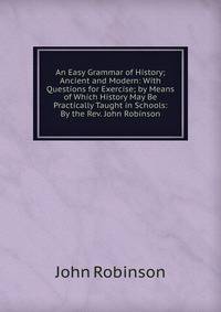 An Easy Grammar of History; Ancient and Modern: With Questions for Exercise; by Means of Which History May Be Practically Taught in Schools: By the Rev. John Robinson
