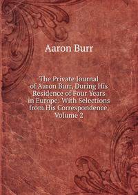 The Private Journal of Aaron Burr, During His Residence of Four Years in Europe: With Selections from His Correspondence, Volume 2