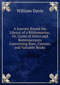 A Journey Round the Library of a Bibliomaniac, Or, Cento of Notes and Reminiscences Concerning Rare, Curious, and Valuable Books