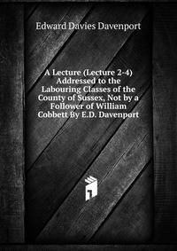 A Lecture (Lecture 2-4) Addressed to the Labouring Classes of the County of Sussex, Not by a Follower of William Cobbett By E.D. Davenport.