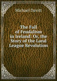 The Fall of Feudalism in Ireland: Or, the Story of the Land League Revolution