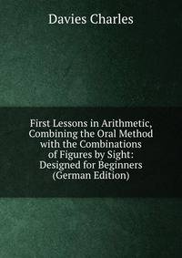 First Lessons in Arithmetic, Combining the Oral Method with the Combinations of Figures by Sight: Designed for Beginners (German Edition)