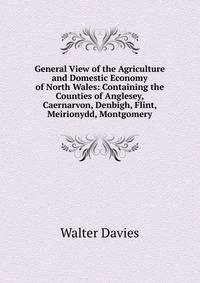 General View of the Agriculture and Domestic Economy of North Wales: Containing the Counties of Anglesey, Caernarvon, Denbigh, Flint, Meirionydd, Montgomery