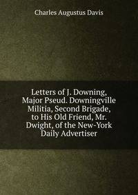 Letters of J. Downing, Major Pseud. Downingville Militia, Second Brigade, to His Old Friend, Mr. Dwight, of the New-York Daily Advertiser
