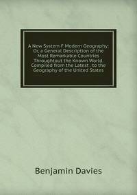 A New System F Modern Geography: Or, a General Description of the Most Remarkable Countries Throughtout the Known World. Compiled from the Latest . to the Geography of the United States