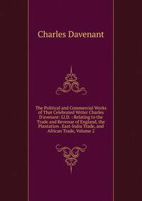 The Political and Commercial Works of That Celebrated Writer Charles D'avenant: Ll.D. : Relating to the Trade and Revenue of England, the Plantation . East-India Trade, and African Trade, Volume 2