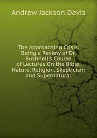 The Approaching Crisis: Being a Review of Dr. Bushnell's Course of Lectures On the Bible, Nature, Religion, Skepticism and Supernatural