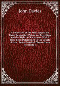 A Collection of the Most Important Cases Respecting Patents of Invention and the Rights of Patentees: Which Have Been Determined in the Courts of Law . Some Practical Observations Resulting F