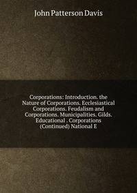Corporations: Introduction. the Nature of Corporations. Ecclesiastical Corporations. Feudalism and Corporations. Municipalities. Gilds. Educational . Corporations (Continued) National E