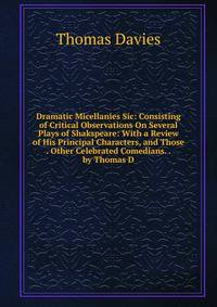 Dramatic Micellanies Sic: Consisting of Critical Observations On Several Plays of Shakspeare: With a Review of His Principal Characters, and Those . Other Celebrated Comedians. . by Thomas D