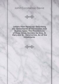 Letters from Paraquay: Describing the Settlements of Montevideo AnD Buenos Ayres: The Presidencies of Rioja Minor, Nombre De Dios, St. Mary and St. . Ceremonies, &amp;c of the Inhabitants .