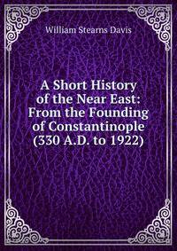 A Short History of the Near East: From the Founding of Constantinople (330 A.D. to 1922)
