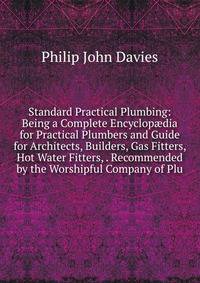 Standard Practical Plumbing: Being a Complete Encyclop?dia for Practical Plumbers and Guide for Architects, Builders, Gas Fitters, Hot Water Fitters, . Recommended by the Worshipful Company of Plu