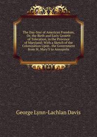 The Day-Star of American Freedom, Or, the Birth and Early Growth of Toleration, in the Province of Maryland: With a Sketch of the Colonization Upon . the Government from St. Mary'S to Annapolis