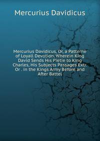 Mercurius Davidicus, Or, a Patterne of Loyall Devotion, Wherein King David Sends His Pietie to King Charles, His Subjects Passages Extr. Or . in the Kings Army Before and After Battel