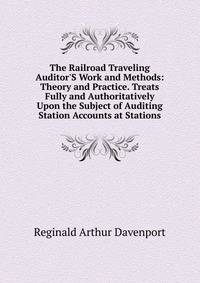 The Railroad Traveling Auditor'S Work and Methods: Theory and Practice. Treats Fully and Authoritatively Upon the Subject of Auditing Station Accounts at Stations