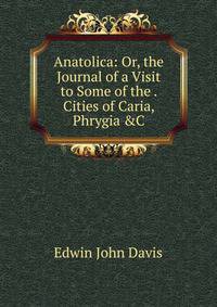 Anatolica: Or, the Journal of a Visit to Some of the . Cities of Caria, Phrygia &amp;C