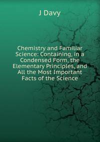 Chemistry and Familiar Science: Containing, in a Condensed Form, the Elementary Principles, and All the Most Important Facts of the Science