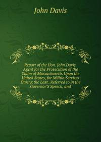 Report of the Hon. John Davis, Agent for the Prosecution of the Claim of Massachusetts Upon the United States, for Militia Services During the Last . Referred to in the Governor'S Speech, and