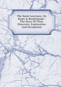 The Saint Lawrence: Its Basin &amp; Borderlands : The Story Of Their Discovery, Exploration And Occupation