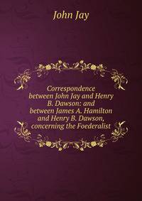 Correspondence between John Jay and Henry B. Dawson: and between James A. Hamilton and Henry B. Dawson, concerning the Foederalist