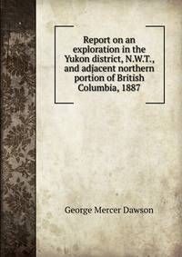Report on an exploration in the Yukon district, N.W.T., and adjacent northern portion of British Columbia, 1887